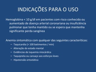 INDICAÇÕES PARA O USO Hemoglobina < 10 g/dl em pacientes com risco conhecido ou aumentado de doença arterial coronariana ou insuficiência pulmonar que tenha mantido ou se espera que mantenha significante perda sangínea Anemia sintomática com qualquer das seguintes caracteríticas: Taquicardia (> 100 batimentos / min) Alteração do estado mental Evidências de isquemia miocárdica Taquipnéia ou cansaço aos esforços leves Hipotensão ortostática 