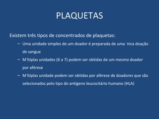PLAQUETAS Existem três tipos de concentrados de plaquetas: Uma unidade simples de um doador é preparada de uma única doação de sangue Múltiplas unidades (6 a 7) podem ser obtidas de um mesmo doador por aférese Múltiplas unidade podem ser obtidas por aférese de doadores que são selecionados pelo tipo do antígeno leucocitário humano (HLA) 