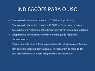 INDICAÇÕES PARA O USO Contagem de plaquetas recente < 10.000/mm 3  (profilaxia) Contagem de plaquetas recente < 50.000/mm 3  com sangramento microvascular evidente ou procedimento invasivo / cirurgico planejado Sangramento microvascular evidente e uma queda rápida da plaquetometria Pacientes adultos que sofreram procedimentos cirúrgicos complicados com controle rígido da hemostasia ou necessitaram de mais de 10 unidades de hemácias e tem sangramento microvascular 