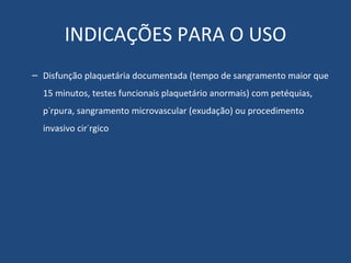 INDICAÇÕES PARA O USO Disfunção plaquetária documentada (tempo de sangramento maior que 15 minutos, testes funcionais plaquetário anormais) com petéquias, púrpura, sangramento microvascular (exudação) ou procedimento invasivo cirúrgico 