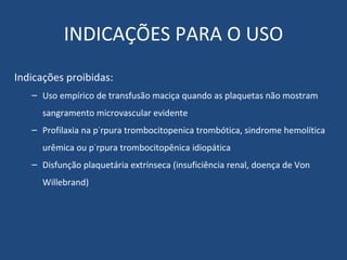 INDICAÇÕES PARA O USO Indicações proibidas: Uso empírico de transfusão maciça quando as plaquetas não mostram sangramento microvascular evidente Profilaxia na púrpura trombocitopenica trombótica, sindrome hemolítica urêmica ou púrpura trombocitopênica idiopática Disfunção plaquetária extrínseca (insuficiência renal, doença de Von Willebrand) 