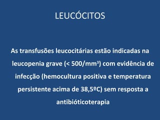 LEUCÓCITOS As transfusões leucocitárias estão indicadas na leucopenia grave (< 500/mm 3 ) com evidência de infecção (hemocultura positiva e temperatura persistente acima de 38,5ºC) sem resposta a antibióticoterapia 