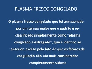 PLASMA FRESCO CONGELADO O plasma fresco congelado que foi armazenado por um tempo maior que o padrão é re-classificado simplesmente como "plasma congelado e estragado", que é idêntico ao anterior, exceto pelo fato de que os fatores de coagulação não são mais considerados completamente viáveis 