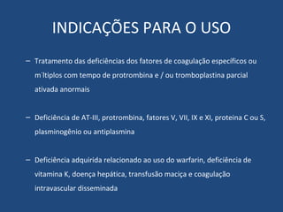 INDICAÇÕES PARA O USO Tratamento das deficiências dos fatores de coagulação específicos ou múltiplos com tempo de protrombina e / ou tromboplastina parcial ativada anormais Deficiência de AT-III, protrombina, fatores V, VII, IX e XI, proteina C ou S, plasminogênio ou antiplasmina Deficiência adquirida relacionado ao uso do warfarin, deficiência de vitamina K, doença hepática, transfusão maciça e coagulação intravascular disseminada 