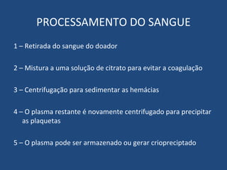 PROCESSAMENTO DO SANGUE 1 – Retirada do sangue do doador 2 – Mistura a uma solução de citrato para evitar a coagulação 3 – Centrifugação para sedimentar as hemácias 4 – O plasma restante é novamente centrifugado para precipitar as plaquetas 5 – O plasma pode ser armazenado ou gerar criopreciptado 