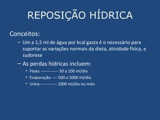 REPOSIÇÃO HÍDRICA Conceitos: Um a 1,5 ml de água por kcal gasta é o necessário para suportar as variações normais da dieta, atividade física, e sudorese As perdas hídricas incluem: Fezes ------------- 50 a 100 ml/dia Evaporação ---- 500 a 1000 ml/dia Urina ------------ 1000 ml/dia ou mais 