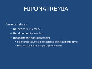 HIPONATREMIA Características: Na +  sérico < 135 mEq/L Geralmente hiposmolar Hiponatremia não hiposmolar Hipertônica (acumulo de substância osmoticamente ativa) Pseudohiponatêmica (hipertrigliceridemia) 
