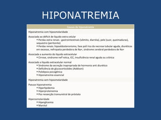 HIPONATREMIA Causas de hiponatremia Hiponatremia com hiposmolaridade Associada ao déficit de líquido extra celular Perdas extra renais : gastrointestinais (vômito, diarréia), pele (suor, queimaduras), sequestro (peritonite) Perdas renais: hipoaldosteronismo, fase poliúrica da necrose tubular aguda, diuréticos em excesso, nefropatia perdedora de Na+, sindrome cerebral perdedora de Na+ Associada a aumento do líquido extracelular Cirrose, sindrome nef’rotica, ICC, Insuficiência renal aguda ou crônica Associado a líquido extracelular normal Sindrome da secreção inapropriada de hormonio anti diurético Deficiência de glucocorticóides (Addison) Polidipsia psicogênica Hiponatremia essencial Hiponatremia sem hiposmolaridade Pseuso hiponatremia Hiperlipidemia Hiperproteinemia Pos ressecção transuretral de próstata Hiperosmolaridade Hiperglicemia Manitol 