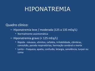 HIPONATREMIA Quadro clínico: Hiponatremia leve / moderada (125 a 135 mEq/L) Normalmente assintomática Hiponatremia grave (< 125 mEq/L) Rápida - náuseas, vômitos, cefaléia, irritabilidade, câimbras, convulsão, parada respiratóriaa, herniação cerebral e morte Lento – fraqueza, apatia, confusão, letargia, sonolência, turpor ou coma 