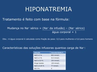 HIPONATREMIA Tratamento é feito com base na fórmula: Mudança no Na +  sérico = (Na +  da infusão) – (Na +  sérico) água corporal + 1 Obs.: A água corporal é calculada como fração do peso: 0,5 para mulheres e 0,6 para homens Características das soluções infusoras quantoa carga de Na + : Solução Osmolaridade/L NaCl a 5 % 855 mmol/L NaCl a 3 % 513 mmol/L NaCl a 0,9 % 154 mmol/L Ringer lactato 130 mmol/L NaCl a 0,45 % 77 mmol/L SG 5 % 0 