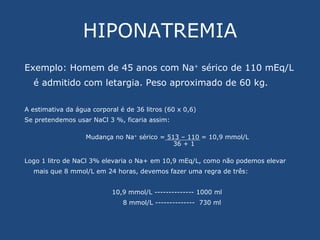 HIPONATREMIA Exemplo: Homem de 45 anos com Na +  sérico de 110 mEq/L é admitido com letargia. Peso aproximado de 60 kg. A estimativa da água corporal é de 36 litros (60 x 0,6) Se pretendemos usar NaCl 3 %, ficaria assim: Mudança no Na +  sérico = 513 – 110 = 10,9 mmol/L 36 + 1 Logo 1 litro de NaCl 3% elevaria o Na+ em 10,9 mEq/L, como não podemos elevar mais que 8 mmol/L em 24 horas, devemos fazer uma regra de três: 10,9 mmol/L -------------- 1000 ml 8 mmol/L --------------  730 ml 