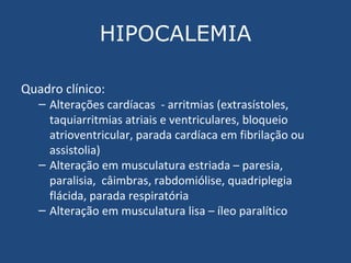 HIPOCALEMIA Quadro clínico: Alterações cardíacas  - arritmias (extrasístoles, taquiarritmias atriais e ventriculares, bloqueio atrioventricular, parada cardíaca em fibrilação ou assistolia)  Alteração em musculatura estriada – paresia, paralisia,  câimbras, rabdomiólise, quadriplegia flácida, parada respiratória Alteração em musculatura lisa – íleo paralítico 