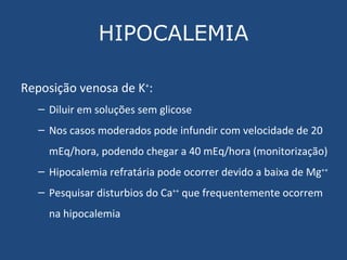 HIPOCALEMIA Reposição venosa de K + : Diluir em soluções sem glicose Nos casos moderados pode infundir com velocidade de 20 mEq/hora, podendo chegar a 40 mEq/hora (monitorização) Hipocalemia refratária pode ocorrer devido a baixa de Mg ++ Pesquisar disturbios do Ca ++  que frequentemente ocorrem na hipocalemia 