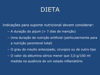 DIETA Indicações para suporte nutricional devem considerar: A duração do jejum (> 7 dias de inanição) Uma duração de nutrição artificial (particularmente para a nutrição parenteral total) O grau do insulto antecipado, cirurgico ou de outro tipo O valor da albumina sérica menor que 3,0 g/100 ml medida na ausência de um estado inflamatório 