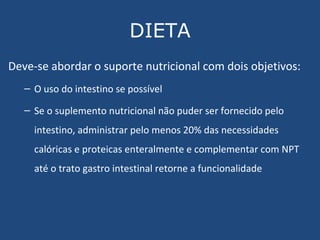 DIETA Deve-se abordar o suporte nutricional com dois objetivos:  O uso do intestino se possível Se o suplemento nutricional não puder ser fornecido pelo intestino, administrar pelo menos 20% das necessidades calóricas e proteicas enteralmente e complementar com NPT até o trato gastro intestinal retorne a funcionalidade 