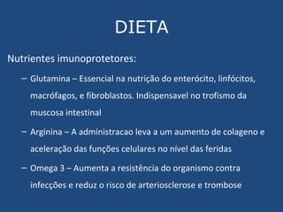 DIETA Nutrientes imunoprotetores: Glutamina – Essencial na nutrição do enterócito, linfócitos, macrófagos, e fibroblastos. Indispensavel no trofismo da muscosa intestinal Arginina – A administracao leva a um aumento de colageno e aceleração das funções celulares no nível das feridas Omega 3 – Aumenta a resistência do organismo contra infecções e reduz o risco de arteriosclerose e trombose 