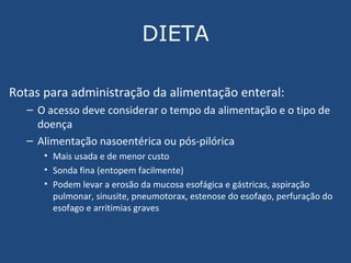 DIETA Rotas para administração da alimentação enteral: O acesso deve considerar o tempo da alimentação e o tipo de doença Alimentação nasoentérica ou pós-pilórica Mais usada e de menor custo Sonda fina (entopem facilmente) Podem levar a  erosão da mucosa esofágica e gástricas, aspiração pulmonar, sinusite, pneumotorax, estenose do esofago, perfuração do esofago e arritimias graves 