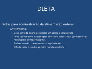 DIETA Rotas para administração da alimentação enteral: Gastrostomia Deve ser feito quando se deseja um acesso a longo prazo Pode ser realizado a abordagem aberta ou percutâneas (endoscopicas, radiológicas ou laparoscópicas) Ambas tem  risco peroperatórios equivalentes Difícil avaliar o resíduo gástrico (sonda pendente) 