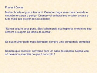 Frases irônicas: Mulher bonita é igual a tsunami: Quando chega vem cheia de onda e ninguém enxerga o perigo. Quando vai embora leva o carro, a casa e tudo mais que estiver ao seu alcance.  “ Nunca segure seus puns. Eles sobem pela sua espinha, entram no seu cérebro e surgem as idéias de merda”.  Se sua mulher pedir mais liberdade, compre uma corda mais comprida  Sempre que possível, converse com um saco de cimento. Nessa vida só devemos acreditar no que é concreto !   