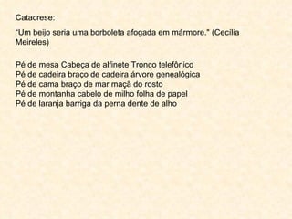 Catacrese: “ Um beijo seria uma borboleta afogada em mármore." (Cecília Meireles)  Pé de mesa Cabeça de alfinete Tronco telefônico  Pé de cadeira braço de cadeira árvore genealógica  Pé de cama braço de mar maçã do rosto  Pé de montanha cabelo de milho folha de papel  Pé de laranja barriga da perna dente de alho  