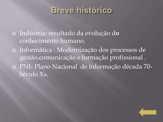    Indústria: resultado da evolução do
    conhecimento humano.
   Informática : Modernização dos processos de
    gestão,comunicação e formação profissional .
   PNI- Plano Nacional de informação década 70-
    Século Xx.
 