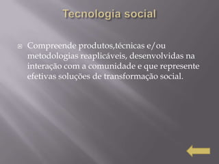    Compreende produtos,técnicas e/ou
    metodologias reaplicáveis, desenvolvidas na
    interação com a comunidade e que represente
    efetivas soluções de transformação social.
 