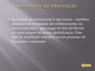    Sociedade da informação é um termo – também
    chamado de sociedade do conhecimento ou
    nova economia – que surge no fim do Século
    xx, com origem no termo globalização. Este
    tipo de sociedade encontra-se em processo de
    formação e expansão.
 