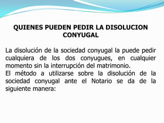 QUIENES PUEDEN PEDIR LA DISOLUCION CONYUGALLa disolución de la sociedad conyugal la puede pedir cualquiera de los dos conyugues, en cualquier momento sin la interrupción del matrimonio. El método a utilizarse sobre la disolución de la sociedad conyugal ante el Notario se da de la siguiente manera: