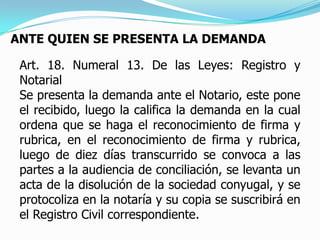 ANTE QUIEN SE PRESENTA LA DEMANDAArt. 18. Numeral 13. De las Leyes: Registro y NotarialSe presenta la demanda ante el Notario, este pone el recibido, luego la califica la demanda en la cual ordena que se haga el reconocimiento de firma y rubrica, en el reconocimiento de firma y rubrica, luego de diez días transcurrido se convoca a las partes a la audiencia de conciliación, se levanta un acta de la disolución de la sociedad conyugal, y se protocoliza en la notaría y su copia se suscribirá en el Registro Civil correspondiente.