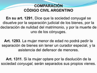 COMPARACIÓN CÓDIGO CIVIL ARGENTINOEn su art. 1291, Dice que la sociedad conyugal se disuelve por la separación judicial de los bienes, por la declaración de nulidad del matrimonio, y por la muerte de uno de los cónyuges.Art. 1293. La mujer menor de edad no podrá pedir la separación de bienes sin tener un curador especial, y la asistencia del defensor de menores.Art. 1311. Si la mujer optare por la disolución de la sociedad conyugal, serán separados sus propios vienes.