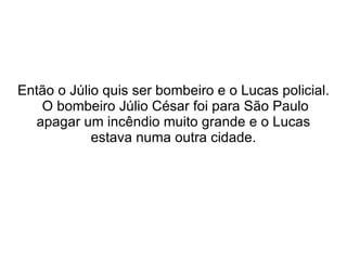 Então o Júlio quis ser bombeiro e o Lucas policial.  O bombeiro Júlio César foi para São Paulo apagar um incêndio muito grande e o Lucas estava numa outra cidade. 