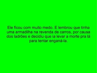 Ele ficou com muito medo. E lembrou que tinha uma armadilha na revenda de carros, por causa dos ladrões e decidiu que ia levar a morte pra lá para tentar enganá-la. 