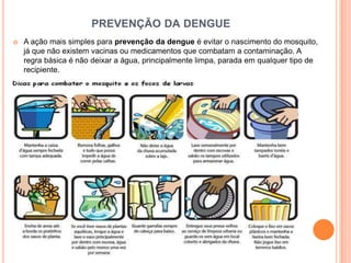 PREVENÇÃO DA DENGUE
   A ação mais simples para prevenção da dengue é evitar o nascimento do mosquito,
    já que não existem vacinas ou medicamentos que combatam a contaminação. A
    regra básica é não deixar a água, principalmente limpa, parada em qualquer tipo de
    recipiente.
 