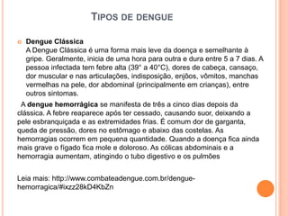 TIPOS DE DENGUE

   Dengue Clássica
    A Dengue Clássica é uma forma mais leve da doença e semelhante à
    gripe. Geralmente, inicia de uma hora para outra e dura entre 5 a 7 dias. A
    pessoa infectada tem febre alta (39° a 40°C), dores de cabeça, cansaço,
    dor muscular e nas articulações, indisposição, enjôos, vômitos, manchas
    vermelhas na pele, dor abdominal (principalmente em crianças), entre
    outros sintomas.
 A dengue hemorrágica se manifesta de três a cinco dias depois da
clássica. A febre reaparece após ter cessado, causando suor, deixando a
pele esbranquiçada e as extremidades frias. É comum dor de garganta,
queda de pressão, dores no estômago e abaixo das costelas. As
hemorragias ocorrem em pequena quantidade. Quando a doença fica ainda
mais grave o fígado fica mole e doloroso. As cólicas abdominais e a
hemorragia aumentam, atingindo o tubo digestivo e os pulmões


Leia mais: http://www.combateadengue.com.br/dengue-
hemorragica/#ixzz28kD4KbZn
 