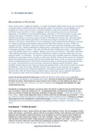 9
Igreja Batista Memorial de Alphaville
4. Os ruídos da alma
Não acreditaram no filho de José
Jesus voltou para a região da Galiléia, e o poder do Espírito Santo estava com ele. As notícias
a respeito dele se espalhavam por toda aquela região. Ele ensinava nas sinagogas e era
elogiado por todos. Jesus foi para a cidade de Nazaré, onde havia crescido. No sábado,
conforme o seu costume, foi até a sinagoga. Ali ele se levantou para ler as Escrituras
Sagradas, e lhe deram o livro do profeta Isaías. Ele abriu o livro e encontrou o lugar onde
está escrito assim: "O Senhor me deu o seu Espírito. Ele me escolheu para levar boas
notícias aos pobres e me enviou para anunciar a liberdade aos presos, dar vista aos cegos,
libertar os que estão sendo oprimidos e anunciar que chegou o tempo em que o Senhor
salvará o seu povo”. Jesus fechou o livro, entregou-o para o ajudante da sinagoga e sentou-
se. Todas as pessoas ali presentes olhavam para Jesus sem desviar os olhos. Então ele
começou a falar. Ele disse: -Hoje se cumpriu o trecho das Escrituras Sagradas que vocês
acabam de ouvir. Todos começaram a elogiar Jesus, admirados com a sua maneira agradável
e simpática de falar, e diziam: -Ele não é o filho de José? Então Jesus disse: -Sem dúvida
vocês vão repetir para mim o ditado: "Médico, cure-se a você mesmo”. E também vão dizer:
"Nós sabemos de tudo o que você fez em Cafarnaum; faça as mesmas coisas aqui, na sua
própria cidade”. E continuou: -Eu afirmo a vocês que isto é verdade: Nenhum profeta é bem
recebido na sua própria terra. Eu digo a vocês que, de fato, havia muitas viúvas em Israel no
tempo do profeta Elias, quando não choveu durante três anos e meio, e houve uma grande
fome em toda aquela terra. Porém Deus não enviou Elias a nenhuma das viúvas que viviam
em Israel, mas somente a uma viúva que morava em Sarepta, perto de Sidom. Havia
também muitos leprosos em Israel no tempo do profeta Eliseu, mas nenhum deles foi curado.
Só Naamã, o sírio, foi curado. Quando ouviram isso, todos os que estavam na sinagoga
ficaram com muita raiva. Então se levantaram, arrastaram Jesus para fora da cidade e o
levaram até o alto do monte onde a cidade estava construída, para o jogarem dali abaixo.
Mas ele passou pelo meio da multidão e foi embora. (Lucas 4:14-30 BLH)
Lucas nos ensina acerca de Jesus que o poder do Espírito Santo estava com ele(...)Ele
ensinava nas sinagogas e era elogiado por todos .Já havia iniciado seu trabalho na divulgação
do Reino de Deus. Esse texto de Lucas inclusive nos mostra um dos hábitos de Jesus : No
sábado, conforme o seu costume , foi até a sinagoga .Ir à sinagoga todo sábado era algo
importante para Ele.
Chegando à sinagoga de Nazaré, sua terra natal, lhe deram a palavra pois já tinha fama de
ser um mestre. Jesus leu Isaías 62:1-2 . Propositadamente, na leitura de Isaías 61:2, ele
pára na primeira metade do versículo, deixando a segunda metade – “O dia da vingança de
nosso Deus ” para a Sua Segunda Vinda. E iniciou uma Era de Salvação ao proclamar: - Hoje
se cumpriu o trecho das Escrituras Sagradas que vocês acabam de ouvir. Começou a pregar .
Suas palavras eram agradáveis e transmitiam graça. Todos começaram a elogiar Jesus,
admirados com a sua maneira agradável e simpática de falar, e diziam: -Ele não é o filho de
José?
O problema – “O filho de José”.
Fico imaginando a cena. Jesus retorna ao lugar onde cresceu e viveu. Vê na sinagoga muitos
rostos de amigos, conhecidos, alguns até de sua própria família. Vem até eles para transmitir
palavras do Evangelho esperando talvez uma recepção no mínimo igual às das cidades da
Galiléia por onde costumava pregar e ser bem recebido. Mas, os sentimentos das pessoas
não parecem funcionar assim. Essas pessoas começam a produzir um ruído - ruído que
cresce e se torna cada vez mais forte que sobrepuja as palavras de Jesus: - Ele não é o filho
de José? -Ele não é o filho de José? -Ele não é o filho de José?
 