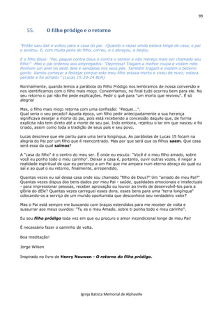 99
Igreja Batista Memorial de Alphaville
55. O filho pródigo e o retorno
"Então saiu dali e voltou para a casa do pai. -Quando o rapaz ainda estava longe de casa, o pai
o avistou. E, com muita pena do filho, correu, e o abraçou, e beijou.
E o filho disse: "Pai, pequei contra Deus e contra o senhor e não mereço mais ser chamado seu
filho!" -Mas o pai ordenou aos empregados: "Depressa! Tragam a melhor roupa e vistam nele.
Ponham um anel no dedo dele e sandálias nos seus pés. Também tragam e matem o bezerro
gordo. Vamos começar a festejar porque este meu filho estava morto e viveu de novo; estava
perdido e foi achado." (Lucas 15:20-24 BLH)
Normalmente, quando lemos a parábola do Filho Pródigo nos lembramos de nossa conversão e
nos identificamos com o filho mais moço. Convenhamos, no final tudo ocorreu bem para ele. No
seu retorno o pai não lhe pede explicações. Pedir o quê para "um morto que reviveu". É só
alegria!
Mas, o filho mais moço retorna com uma confissão: "Pequei...".
Qual seria o seu pecado? Àquela época, um filho pedir antecipadamente a sua herança
significava desejar a morte do pai, pois está recebendo a concessão daquilo que, de forma
explícita não tem direto até a morte de seu pai. Indo embora, rejeitou o lar em que nasceu e foi
criado, assim como toda a tradição de seus pais e seu povo.
Lucas descreve que ele partiu para uma terra longínqua. As parábolas de Lucas 15 focam na
alegria do Pai por um filho que é reencontrado. Mas por que será que os filhos saem. Que casa
será essa da qual saímos?
A "casa do filho" é o centro do meu ser. É onde eu escuto: "Você é o meu filho amado, sobre
você eu ponho todo o meu carinho". Deixar a casa é, portanto, ouvir outras vozes, é negar a
realidade espiritual de que eu pertenço a um Pai que me ampara num eterno abraço do qual eu
saí e ao qual o eu retorno, finalmente, arrependido.
Quantas vezes eu saí dessa casa onde sou chamado "filho de Deus?" Um "amado de meu Pai?"
Quantas vezes dispus dos bens dados por meu Pai - saúde, qualidades emocionais e intelectuais
- para impressionar pessoas, receber aprovação ou louvor ao invés de desenvolvê-los para a
glória do dEle? Quantas vezes carreguei esses dons, esses bens para uma "terra longínqua"
colocando-os a serviço de um mundo oportunista que desconhece seu verdadeiro valor?
Mas o Pai está sempre me buscando com braços estendidos para me receber de volta e
sussurrar aos meus ouvidos: "Tu es o meu Amado, sobre ti ponho todo o meu carinho".
Eu sou filho pródigo toda vez em que eu procuro o amor incondicional longe de meu Pai!
É necessário fazer o caminho de volta.
Boa meditação!
Jorge Wilson
Inspirado no livro de Henry Nouwen - O retorno do filho pródigo.
 