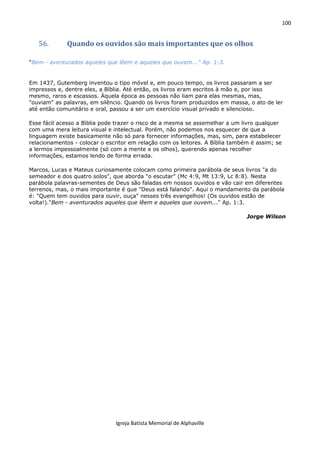 100
Igreja Batista Memorial de Alphaville
56. Quando os ouvidos são mais importantes que os olhos
"Bem - aventurados aqueles que lêem e aqueles que ouvem..." Ap. 1:3.
Em 1437, Gutemberg inventou o tipo móvel e, em pouco tempo, os livros passaram a ser
impressos e, dentre eles, a Bíblia. Até então, os livros eram escritos à mão e, por isso
mesmo, raros e escassos. Àquela época as pessoas não liam para elas mesmas, mas,
"ouviam" as palavras, em silêncio. Quando os livros foram produzidos em massa, o ato de ler
até então comunitário e oral, passou a ser um exercício visual privado e silencioso.
Esse fácil acesso a Bìblia pode trazer o risco de a mesma se assemelhar a um livro qualquer
com uma mera leitura visual e intelectual. Porém, não podemos nos esquecer de que a
linguagem existe basicamente não só para fornecer informações, mas, sim, para estabelecer
relacionamentos - colocar o escritor em relação com os leitores. A Bíblia também é assim; se
a lermos impessoalmente (só com a mente e os olhos), querendo apenas recolher
informações, estamos lendo de forma errada.
Marcos, Lucas e Mateus curiosamente colocam como primeira parábola de seus livros "a do
semeador e dos quatro solos", que aborda "o escutar" (Mc 4:9, Mt 13:9, Lc 8:8). Nesta
parábola palavras-sementes de Deus são faladas em nossos ouvidos e vão cair em diferentes
terrenos, mas, o mais importante é que "Deus está falando". Aqui o mandamento da parábola
é: "Quem tem ouvidos para ouvir, ouça" nesses três evangelhos! (Os ouvidos estão de
volta!)."Bem - aventurados aqueles que lêem e aqueles que ouvem..." Ap. 1:3.
Jorge Wilson
 