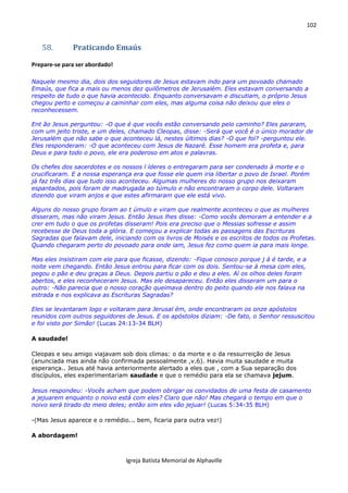 102
Igreja Batista Memorial de Alphaville
58. Praticando Emaús
Prepare-se para ser abordado!
Naquele mesmo dia, dois dos seguidores de Jesus estavam indo para um povoado chamado
Emaús, que fica a mais ou menos dez quilômetros de Jerusalém. Eles estavam conversando a
respeito de tudo o que havia acontecido. Enquanto conversavam e discutiam, o próprio Jesus
chegou perto e começou a caminhar com eles, mas alguma coisa não deixou que eles o
reconhecessem.
Ent ão Jesus perguntou: -O que é que vocês estão conversando pelo caminho? Eles pararam,
com um jeito triste, e um deles, chamado Cleopas, disse: -Será que você é o único morador de
Jerusalém que não sabe o que aconteceu lá, nestes últimos dias? -O que foi? -perguntou ele.
Eles responderam: -O que aconteceu com Jesus de Nazaré. Esse homem era profeta e, para
Deus e para todo o povo, ele era poderoso em atos e palavras.
Os chefes dos sacerdotes e os nossos l íderes o entregaram para ser condenado à morte e o
crucificaram. E a nossa esperança era que fosse ele quem iria libertar o povo de Israel. Porém
já faz três dias que tudo isso aconteceu. Algumas mulheres do nosso grupo nos deixaram
espantados, pois foram de madrugada ao túmulo e não encontraram o corpo dele. Voltaram
dizendo que viram anjos e que estes afirmaram que ele está vivo.
Alguns do nosso grupo foram ao t úmulo e viram que realmente aconteceu o que as mulheres
disseram, mas não viram Jesus. Então Jesus lhes disse: -Como vocês demoram a entender e a
crer em tudo o que os profetas disseram! Pois era preciso que o Messias sofresse e assim
recebesse de Deus toda a glória. E começou a explicar todas as passagens das Escrituras
Sagradas que falavam dele, iniciando com os livros de Moisés e os escritos de todos os Profetas.
Quando chegaram perto do povoado para onde iam, Jesus fez como quem ia para mais longe.
Mas eles insistiram com ele para que ficasse, dizendo: -Fique conosco porque j á é tarde, e a
noite vem chegando. Então Jesus entrou para ficar com os dois. Sentou-se à mesa com eles,
pegou o pão e deu graças a Deus. Depois partiu o pão e deu a eles. Aí os olhos deles foram
abertos, e eles reconheceram Jesus. Mas ele desapareceu. Então eles disseram um para o
outro: -Não parecia que o nosso coração queimava dentro do peito quando ele nos falava na
estrada e nos explicava as Escrituras Sagradas?
Eles se levantaram logo e voltaram para Jerusal ém, onde encontraram os onze apóstolos
reunidos com outros seguidores de Jesus. E os apóstolos diziam: -De fato, o Senhor ressuscitou
e foi visto por Simão! (Lucas 24:13-34 BLH)
A saudade!
Cleopas e seu amigo viajavam sob dois climas: o da morte e o da ressurreição de Jesus
(anunciada mas ainda não confirmada pessoalmente ,v.6). Havia muita saudade e muita
esperança.. Jesus até havia anteriormente alertado a eles que , com a Sua separação dos
discípulos, eles experimentariam saudade e que o remédio para ela se chamava jejum.
Jesus respondeu: -Vocês acham que podem obrigar os convidados de uma festa de casamento
a jejuarem enquanto o noivo está com eles? Claro que não! Mas chegará o tempo em que o
noivo será tirado do meio deles; então sim eles vão jejuar! (Lucas 5:34-35 BLH)
-(Mas Jesus aparece e o remédio... bem, ficaria para outra vez!)
A abordagem!
 