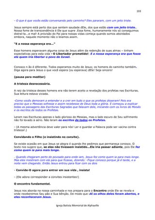 103
Igreja Batista Memorial de Alphaville
- O que é que vocês estão conversando pelo caminho? Eles pararam, com um jeito triste.
Jesus sempre está perto dos que sentem saudade dEle, dos que estão com um jeito triste..
Nossa fome de transcendência é Ele que supre .Essa fome, humanamente nós só conseguimos
distraí-la...e mal! A provisão do Pai para nossas vidas começa quando somos abordados
embora, naquele momento não o leiamos assim.
“E a nossa esperança era...”
Esse homens esperavam alguma coisa de Jesus além da redenção de suas almas – tinham
expectativas para esta vida - O Libertador prometido!: E a nossa esperança era que fosse
ele quem iria libertar o povo de Israel.
Conosco n ão é diferente. Todos esperamos muito de Jesus; os homens do caminho também.
Diga agora para Jesus o que você espera (ou esperava) dEle! Seja sincero!
(pausa para meditar)
A tristeza desnecessária.
A raiz da tristeza desses homens era não terem aceito a revelação dos profetas nas Escrituras.
Sua leitura estava viciada.
-Como vocês demoram a entender e a crer em tudo o que os profetas disseram! Pois era
preciso que o Messias sofresse e assim recebesse de Deus toda a glória. E começou a explicar
todas as passagens das Escrituras Sagradas que falavam dele, iniciando com os livros de Moisés
e os escritos de todos os Profetas.
Leram nas Escrituras apenas o lado glorioso do Messias, mas o lado escuro de Seu sofrimento
não foi levado à sério. Não leram os escritos de todos os Profetas.
- (A mesma advertência deve valer para nós! Ler e guardar a Palavra pode ser vacina contra
tristeza!.)
Convidando o Filho (e insistindo no convite).
Se existe ocasião em que Jesus se alegra é quando lhe pedimos que permaneça conosco. O
texto nos sugere que, se eles não tivessem insistido...Ele iria passar adiante, pois Ele fez
como quem ia para mais longe.
. Quando chegaram perto do povoado para onde iam, Jesus fez como quem ia para mais longe.
Mas eles insistiram com ele para que ficasse, dizendo: -Fique conosco porque já é tarde, e a
noite vem chegando. Então Jesus entrou para ficar com os dois
- Convide-O agora para entrar em sua vida , insista!
- (Ele adora corresponder a convites insistentes!)
O encontro fundamental.
Jesus nos aborda na nossa caminhada e nos prepara para o Encontro onde Ele se revela e
onde receberemos Seu pão e Sua bênção. De modo que :Aí os olhos deles foram abertos, e
eles reconheceram Jesus.
 