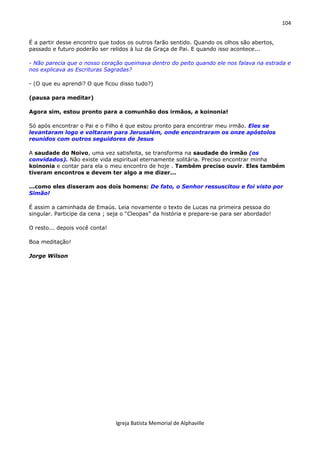 104
Igreja Batista Memorial de Alphaville
É a partir desse encontro que todos os outros farão sentido. Quando os olhos são abertos,
passado e futuro poderão ser relidos à luz da Graça de Pai. E quando isso acontece...
- Não parecia que o nosso coração queimava dentro do peito quando ele nos falava na estrada e
nos explicava as Escrituras Sagradas?
- (O que eu aprendi? O que ficou disso tudo?)
(pausa para meditar)
Agora sim, estou pronto para a comunhão dos irmãos, a koinonia!
Só após encontrar o Pai e o Filho é que estou pronto para encontrar meu irmão. Eles se
levantaram logo e voltaram para Jerusalém, onde encontraram os onze apóstolos
reunidos com outros seguidores de Jesus
A saudade do Noivo, uma vez satisfeita, se transforma na saudade do irmão (os
convidados). Não existe vida espiritual eternamente solitária. Preciso encontrar minha
koinonia e contar para ela o meu encontro de hoje . Também preciso ouvir. Eles também
tiveram encontros e devem ter algo a me dizer...
...como eles disseram aos dois homens: De fato, o Senhor ressuscitou e foi visto por
Simão!
É assim a caminhada de Emaús. Leia novamente o texto de Lucas na primeira pessoa do
singular. Participe da cena ; seja o “Cleopas” da história e prepare-se para ser abordado!
O resto... depois você conta!
Boa meditação!
Jorge Wilson
 