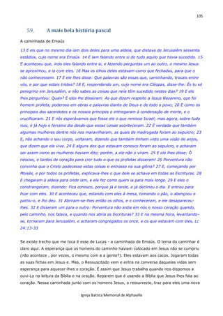 105
Igreja Batista Memorial de Alphaville
59. A mais bela história pascal
A caminhada de Emaús
13 E eis que no mesmo dia iam dois deles para uma aldeia, que distava de Jerusalém sessenta
estádios, cujo nome era Emaús. 14 E iam falando entre si de tudo aquilo que havia sucedido. 15
E aconteceu que, indo eles falando entre si, e fazendo perguntas um ao outro, o mesmo Jesus
se aproximou, e ia com eles. 16 Mas os olhos deles estavam como que fechados, para que o
não conhecessem. 17 E ele lhes disse: Que palavras são essas que, caminhando, trocais entre
vós, e por que estais tristes? 18 E, respondendo um, cujo nome era Cléopas, disse-lhe: És tu só
peregrino em Jerusalém, e não sabes as coisas que nela têm sucedido nestes dias? 19 E ele
lhes perguntou: Quais? E eles lhe disseram: As que dizem respeito a Jesus Nazareno, que foi
homem profeta, poderoso em obras e palavras diante de Deus e de todo o povo; 20 E como os
principais dos sacerdotes e os nossos príncipes o entregaram à condenação de morte, e o
crucificaram. 21 E nós esperávamos que fosse ele o que remisse Israel; mas agora, sobre tudo
isso, é já hoje o terceiro dia desde que essas coisas aconteceram. 22 É verdade que também
algumas mulheres dentre nós nos maravilharam, as quais de madrugada foram ao sepulcro; 23
E, não achando o seu corpo, voltaram, dizendo que também tinham visto uma visão de anjos,
que dizem que ele vive. 24 E alguns dos que estavam conosco foram ao sepulcro, e acharam
ser assim como as mulheres haviam dito; porém, a ele não o viram. 25 E ele lhes disse: Ó
néscios, e tardos de coração para crer tudo o que os profetas disseram! 26 Porventura não
convinha que o Cristo padecesse estas coisas e entrasse na sua glória? 27 E, começando por
Moisés, e por todos os profetas, explicava-lhes o que dele se achava em todas as Escrituras. 28
E chegaram à aldeia para onde iam, e ele fez como quem ia para mais longe. 29 E eles o
constrangeram, dizendo: Fica conosco, porque já é tarde, e já declinou o dia. E entrou para
ficar com eles. 30 E aconteceu que, estando com eles à mesa, tomando o pão, o abençoou e
partiu-o, e lho deu. 31 Abriram-se-lhes então os olhos, e o conheceram, e ele desapareceu-
lhes. 32 E disseram um para o outro: Porventura não ardia em nós o nosso coração quando,
pelo caminho, nos falava, e quando nos abria as Escrituras? 33 E na mesma hora, levantando-
se, tornaram para Jerusalém, e acharam congregados os onze, e os que estavam com eles, Lc
24:13-33
Se existe trecho que me toca é esse de Lucas - a caminhada de Emaús. O tema do caminhar é
claro aqui. A esperança que os homens do caminho haviam colocado em Jesus não se cumpriu
(não acontece , por vezes, o mesmo com a a gente?). Eles estavam aos cacos. Jogaram todas
as suas fichas em Jesus e. Mas, o Ressuscitado vem e entra na conversa daquelas vidas sem
esperança para aquecer-lhes o coração. É assim que Jesus trabalha quando nos dispomos a
ouvi-Lo na leitura da Bíblia e na oração. Reparem que é usando a Bíblia que Jesus lhes fala ao
coração. Nessa caminhada junto com os homens Jesus, o ressurrecto, traz para eles uma nova
 