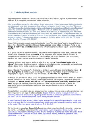 11
Igreja Batista Memorial de Alphaville
5. O Vinho Velho é melhor
Algumas pessoas disseram a Jesus: -Os discípulos de João Batista jejuam muitas vezes e fazem
orações, e os discípulos dos fariseus fazem o mesmo.
Mas os discípulos do senhor não jejuam. Jesus respondeu: -Vocês acham que podem obrigar os
convidados de uma festa de casamento a jejuarem enquanto o noivo está com eles? Claro que
não! Mas chegará o tempo em que o noivo será tirado do meio deles; então sim eles vão jejuar!
Jesus fez também esta comparação: - Ninguém corta um pedaço de uma roupa nova para
remendar uma roupa velha. Se fizer isso, estraga a roupa nova, e o pedaço de pano novo não
combina com a roupa velha.Ninguém põe vinho novo em odres velhos. Se alguém fizer isso, os
odres rebentam, o vinho se perde, e os odres ficam estragados. Não. Vinho novo deve ser posto
em odres novos. E ninguém quer vinho novo depois de beber vinho velho, pois diz: "O vinho
velho é melhor”.(Lucas 5:33-39 BLH)
Jesus foi interpelado porque seus discípulos não eram “tão espirituais” quanto os dos fariseus e
os de João Batista! Responde então que Sua presença entre nós é motivo de festa e, se
longe, é motivo de saudade.Este sim seria o fator desencadeante do jejum - a saudade do
noivo!
E já que o assunto é “cerimonialismo”, Jesus faz a comparação dos odres. Bom, antes de mais
nada é bom relembrar o que é um odre. É um recipiente feito de pele intacta de cabra e
utilizado como recipiente para líquidos. Quando velhos, se forem enchidos com vinho novo,
perdem sua elasticidade e arrebentam quando o vinho fermenta.
Quando utilizado para receber vinho, o odre deve ser novo e “envelhecer junto com o
vinho”. Odres com defeito, cheios de rachaduras e inelásticos, não conseguirão ser recipientes
úteis e dessa forma serão perdidos: os odres e o vinho!
Jesus não está “consertando” o Judaísmo no texto de Lucas. Ele está ensinando algo novo – O
Seu Evangelho! E alerta que, se Sua Graça for colocada nos “odres do judaísmo” (p.ex. a
imposição de jejuns) o resultado será desastroso – o odre não vai agüentar!
O Mestre nos ensina que a Sua Graça não pode ser contida nas velhas formas da lei. Da mesma
forma, olhando de um modo pessoal, nossos preconceitos, paradigmas, “regrinhas” religiosas
baseadas no “este é o meu jeito de ser” ou “foi sempre assim que eu fiz as coisas por
aqui” podem me fragilizar (eu como sendo um “odre”) e não permitir que o “vinho do
evangelho” em mim envelheça o suficiente para que eu chegue no ponto onde devo – a
maturidade!
Nosso Pai tem expectativa de que amadureçamos, ou seja, vinho e odre envelheçam juntos e se
tornem parceiros em algo de alta qualidade: Depois de tanto tempo, vocês já deviam ser
mestres, mas ainda precisam de alguém que lhes ensine as primeiras lições dos ensinamentos
de Deus. Em vez de alimento sólido, vocês ainda precisam de leite.
E quem precisa de leite ainda é criança e não tem nenhuma experiência para saber o que está
certo ou errado. Porém a comida dos adultos é sólida, pois eles pela prática sabem a diferença
entre o que é bom e o que é mau. (Hebreus 5:12-14 BLH)
Só nos tornaremos odres de qualidade quando estivermos dispostos à metanóia – mudança
de mente, como Paulo nos ensina: Não vivam como vivem as pessoas deste mundo, mas
deixem que Deus os transforme por meio de uma completa mudança da mente de vocês. Assim
vocês conhecerão a vontade de Deus, isto é, aquilo que é bom, perfeito e agradável a ele.
(Romanos 12:2 BLH)
 