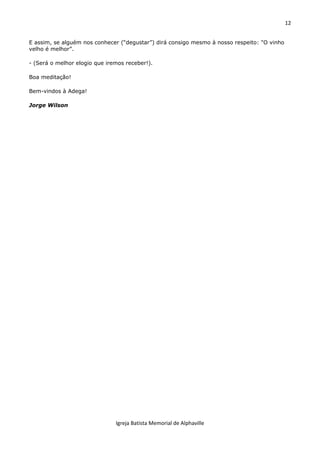 12
Igreja Batista Memorial de Alphaville
E assim, se alguém nos conhecer (“degustar”) dirá consigo mesmo à nosso respeito: "O vinho
velho é melhor”.
- (Será o melhor elogio que iremos receber!).
Boa meditação!
Bem-vindos à Adega!
Jorge Wilson
 