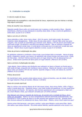 13
Igreja Batista Memorial de Alphaville
6. A missão e a oração
A vida de oração de Jesus
Observando nos evangelhos a vida devocional de Jesus, reparamos que era intensa e variada.
Veja alguns exemplos:
Antes de escolher seus discípulos:
Naquela ocasião Jesus subiu um monte para orar e passou a noite orando a Deus. Quando
amanheceu, chamou os seus discípulos e escolheu doze deles. E deu o nome de apóstolos a
estes doze: (Lucas 6:12-13 BLH)
Após a cura de um enfermo:
Jesus estendeu a mão, tocou nele e disse: -Sim! Eu quero. Você está curado. No mesmo
instante a lepra desapareceu. Então Jesus lhe deu esta ordem: -Escute! Não conte isso para
ninguém, mas vá pedir ao sacerdote que examine você. Depois, a fim de provar para todos que
você está curado, vá oferecer o sacrifício que Moisés ordenou. Mas as notícias a respeito de
Jesus se espalhavam ainda mais, e muita gente vinha para ouvi-lo e para ser curada das suas
doenças. Porém Jesus ia para lugares desertos e orava. (Lucas 5:13-16 BLH)
Antes da primeira multiplicação dos pães:
Os apóstolos voltaram e contaram a Jesus tudo o que tinham feito e ensinado. Havia ali tanta
gente, chegando e saindo, que Jesus e os apóstolos não tinham tempo nem para comer. Então
ele lhes disse: -Venham! Vamos sozinhos para um lugar deserto a fim de descansarmos um
pouco. Então foram sozinhos de barco para um lugar deserto. (Marcos 6:30-32 BLH)
Após a primeira multiplicação dos pães:
Logo depois, Jesus ordenou aos discípulos que subissem no barco e fossem na frente para o
lado oeste do lago, enquanto ele mandava o povo embora. Depois de mandar o povo embora,
Jesus subiu um monte a fim de orar sozinho. Quando chegou a noite, ele estava ali, sozinho.
(Mateus 14:22-23 BLH)
Prática devocional:
De manhã bem cedo, quando ainda estava escuro, Jesus se levantou, saiu da cidade, foi para
um lugar deserto e ficou ali orando. (Marcos 1:35 BLH)
Busca de consolo espiritual:
Mais ou menos uma semana depois de ter dito essas coisas, Jesus levou Pedro, João e Tiago e
subiu o monte para orar. Enquanto orava, o seu rosto mudou de aparência, e a sua roupa ficou
muito branca e brilhante. De repente, dois homens apareceram ali e começaram a falar com
ele. Eram Moisés e Elias, que estavam cercados por um brilho celestial.
Eles falavam com Jesus a respeito da morte que, de acordo com a vontade de Deus, ele ia
sofrer em Jerusalém. Pedro e os seus companheiros estavam dormindo profundamente, mas
acordaram e viram a glória de Jesus e os dois homens que estavam com ele. Quando esses
dois homens estavam se afastando de Jesus, Pedro disse: -Mestre, como é bom estarmos aqui!
Vamos armar três barracas: uma para o senhor, outra para Moisés e outra para Elias. Pedro
não sabia o que estava dizendo. Ele ainda estava falando, quando apareceu uma nuvem e os
 