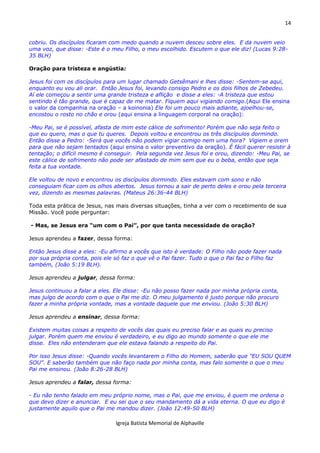14
Igreja Batista Memorial de Alphaville
cobriu. Os discípulos ficaram com medo quando a nuvem desceu sobre eles. E da nuvem veio
uma voz, que disse: -Este é o meu Filho, o meu escolhido. Escutem o que ele diz! (Lucas 9:28-
35 BLH)
Oração para tristeza e angústia:
Jesus foi com os discípulos para um lugar chamado Getsêmani e lhes disse: -Sentem-se aqui,
enquanto eu vou ali orar. Então Jesus foi, levando consigo Pedro e os dois filhos de Zebedeu.
Aí ele começou a sentir uma grande tristeza e aflição e disse a eles: -A tristeza que estou
sentindo é tão grande, que é capaz de me matar. Fiquem aqui vigiando comigo.(Aqui Ele ensina
o valor da companhia na oração – a koinonia) Ele foi um pouco mais adiante, ajoelhou-se,
encostou o rosto no chão e orou (aqui ensina a linguagem corporal na oração):
-Meu Pai, se é possível, afasta de mim este cálice de sofrimento! Porém que não seja feito o
que eu quero, mas o que tu queres. Depois voltou e encontrou os três discípulos dormindo.
Então disse a Pedro: -Será que vocês não podem vigiar comigo nem uma hora? Vigiem e orem
para que não sejam tentados (aqui ensina o valor preventivo da oração). É fácil querer resistir à
tentação; o difícil mesmo é conseguir. Pela segunda vez Jesus foi e orou, dizendo: -Meu Pai, se
este cálice de sofrimento não pode ser afastado de mim sem que eu o beba, então que seja
feita a tua vontade.
Ele voltou de novo e encontrou os discípulos dormindo. Eles estavam com sono e não
conseguiam ficar com os olhos abertos. Jesus tornou a sair de perto deles e orou pela terceira
vez, dizendo as mesmas palavras. (Mateus 26:36-44 BLH)
Toda esta prática de Jesus, nas mais diversas situações, tinha a ver com o recebimento de sua
Missão. Você pode perguntar:
- Mas, se Jesus era “um com o Pai”, por que tanta necessidade de oração?
Jesus aprendeu a fazer, dessa forma:
Então Jesus disse a eles: -Eu afirmo a vocês que isto é verdade: O Filho não pode fazer nada
por sua própria conta, pois ele só faz o que vê o Pai fazer. Tudo o que o Pai faz o Filho faz
também, (João 5:19 BLH).
Jesus aprendeu a julgar, dessa forma:
Jesus continuou a falar a eles. Ele disse: -Eu não posso fazer nada por minha própria conta,
mas julgo de acordo com o que o Pai me diz. O meu julgamento é justo porque não procuro
fazer a minha própria vontade, mas a vontade daquele que me enviou. (João 5:30 BLH)
Jesus aprendeu a ensinar, dessa forma:
Existem muitas coisas a respeito de vocês das quais eu preciso falar e as quais eu preciso
julgar. Porém quem me enviou é verdadeiro, e eu digo ao mundo somente o que ele me
disse. Eles não entenderam que ele estava falando a respeito do Pai.
Por isso Jesus disse: -Quando vocês levantarem o Filho do Homem, saberão que "EU SOU QUEM
SOU". E saberão também que não faço nada por minha conta, mas falo somente o que o meu
Pai me ensinou. (João 8:26-28 BLH)
Jesus aprendeu a falar, dessa forma:
- Eu não tenho falado em meu próprio nome, mas o Pai, que me enviou, é quem me ordena o
que devo dizer e anunciar. E eu sei que o seu mandamento dá a vida eterna. O que eu digo é
justamente aquilo que o Pai me mandou dizer. (João 12:49-50 BLH)
 