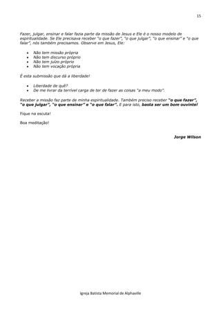15
Igreja Batista Memorial de Alphaville
Fazer, julgar, ensinar e falar fazia parte da missão de Jesus e Ele é o nosso modelo de
espiritualidade. Se Ele precisava receber “o que fazer”, “o que julgar”, “o que ensinar” e “o que
falar”, nós também precisamos. Observe em Jesus, Ele:
 Não tem missão própria
 Não tem discurso próprio
 Não tem juízo próprio
 Não tem vocação própria
É esta submissão que dá a liberdade!
 Liberdade de quê?
 De me livrar da terrível carga de ter de fazer as coisas “a meu modo”.
Receber a missão faz parte de minha espiritualidade. Também preciso receber “o que fazer”,
“o que julgar”, “o que ensinar” e “o que falar”. E para isto, basta ser um bom ouvinte!
Fique na escuta!
Boa meditação!
Jorge Wilson
 