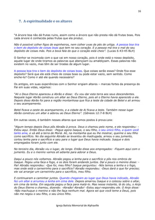 16
Igreja Batista Memorial de Alphaville
7. A espiritualidade e os altares
“A árvore boa não dá frutas ruins, assim como a árvore que não presta não dá frutas boas. Pois
cada árvore é conhecida pelas frutas que ela produz.
Não é possível colher figos de espinheiros, nem colher uvas de pés de urtiga. A pessoa boa tira
o bem do depósito de coisas boas que tem no seu coração. E a pessoa má tira o mal do seu
depósito de coisas más. Pois a boca fala do que o coração está cheio”. (Lucas 6:43-45 BLH)
O Senhor se incomoda com o que vai em nosso coração, pois é onde está o nosso depósito,
aquele lugar de onde tiramos as palavras que abençoam ou amaldiçoam. Essas palavras não
existem no vazio, mas têm de ser tiradas de algum lugar.
A pessoa boa tira o bem do depósito de coisas boas. Que coisas serão essas? Onde fica esse
depósito? Será que ele está cheio de coisas boas ou pode estar vazio, sem sentido. Como
enche-lo? Como ir até ele quando necessário?
Os antigos, em suas experiências com o Senhor erigiam altares – marcas fortes da presença do
Pai em suas vidas, vejamos:
“Ali o Deus Eterno apareceu a Abrão e disse: -Eu vou dar esta terra aos seus descendentes.
Naquele lugar Abrão construiu um altar ao Deus Eterno, pois ali o Eterno havia aparecido a ele.
Depois disso Abrão foi para a região montanhosa que fica a leste da cidade de Betel e ali armou
o seu acampamento.
Betel ficava a oeste do acampamento, e a cidade de Ai ficava a leste. Também nesse lugar
Abrão construiu um altar e adorou ao Deus Eterno”. (Gênesis 12:7-8 BLH)
Em outras vezes, é também nesses altares que somos postos à prova.Leia:
“Algum tempo depois Deus pôs Abraão à prova. Deus o chamou pelo nome, e ele respondeu: -
Estou aqui. Então Deus disse: -Pegue agora Isaque, o seu filho, o seu único filho, a quem você
tanto ama, e vá até a terra de Moriá. Ali, na montanha que eu lhe mostrar, queime o seu filho
como sacrifício. No dia seguinte Abraão se levantou de madrugada, arreou o seu jumento,
cortou lenha para o sacrifício e saiu para o lugar que Deus havia indicado. Isaque e dois
empregados foram junto com ele.
No terceiro dia, Abraão viu o lugar, de longe. Então disse aos empregados: -Fiquem aqui com o
jumento. Eu e o menino vamos ali adiante para adorar a Deus.
Daqui a pouco nós voltamos. Abraão pegou a lenha para o sacrifício e pôs nos ombros de
Isaque. Pegou uma faca e fogo, e os dois foram andando juntos. Daí a pouco o menino disse: -
Pai! Abraão respondeu: -Que foi, meu filho? Isaque perguntou: -Nós temos a lenha e o fogo,
mas onde está o carneirinho para o sacrifício? Abraão respondeu: -Deus dará o que for preciso;
ele vai arranjar um carneirinho para o sacrifício, meu filho.
E continuaram a caminhar juntos. Quando chegaram ao lugar que Deus havia indicado, Abraão
fez um altar e arrumou a lenha em cima dele. Depois amarrou Isaque e o colocou sobre o altar,
em cima da lenha. Em seguida pegou a faca para matá-lo. Mas nesse instante, lá do céu, o Anjo
do Deus Eterno o chamou, dizendo: -Abraão! Abraão! -Estou aqui-respondeu ele. O Anjo disse:
-Não machuque o menino e não lhe faça nenhum mal. Agora sei que você teme a Deus, pois
não me negou o seu filho, o seu único filho.
 