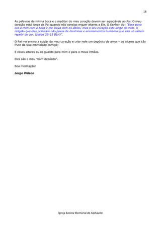 18
Igreja Batista Memorial de Alphaville
As palavras da minha boca e o meditar do meu coração devem ser agradáveis ao Pai. O meu
coração está longe de Pai quando não consigo erguer altares a Ele. O Senhor diz: “Esse povo
ora a mim com a boca e me louva com os lábios, mas o seu coração está longe de mim. A
religião que eles praticam não passa de doutrinas e ensinamentos humanos que eles só sabem
repetir de cor. (Isaías 29:13 BLH)”.
O Pai me ensina a cuidar do meu coração e criar nele um depósito de amor – os altares que são
fruto da Sua intimidade comigo!
E esses altares eu os guardo para mim e para o meus irmãos.
Eles são o meu “bom depósito”.
Boa meditação!
Jorge Wilson
 
