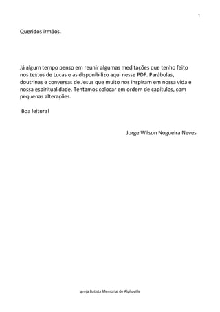 1
Igreja Batista Memorial de Alphaville
Queridos irmãos.
Já algum tempo penso em reunir algumas meditações que tenho feito
nos textos de Lucas e as disponibilizo aqui nesse PDF. Parábolas,
doutrinas e conversas de Jesus que muito nos inspiram em nossa vida e
nossa espiritualidade. Tentamos colocar em ordem de capítulos, com
pequenas alterações.
Boa leitura!
Jorge Wilson Nogueira Neves
 