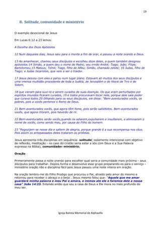 19
Igreja Batista Memorial de Alphaville
8. Solitude, comunidade e ministério
O exemplo devocional de Jesus
Em Lucas 6:12 a 23 lemos:
A Escolha dos Doze Apóstolos
12 Num daqueles dias, Jesus saiu para o monte a fim de orar, e passou a noite orando a Deus.
13 Ao amanhecer, chamou seus discípulos e escolheu doze deles, a quem também designou
apóstolos:14 Simão, a quem deu o nome de Pedro; seu irmão André; Tiago; João; Filipe;
Bartolomeu;15 Mateus; Tomé; Tiago, filho de Alfeu; Simão, chamado zelote; 16 Judas, filho de
Tiago; e Judas Iscariotes, que veio a ser o traidor.
17 Jesus desceu com eles e parou num lugar plano. Estavam ali muitos dos seus discípulos e
uma imensa multidão procedente de toda a Judéia, de Jerusalém e do litoral de Tiro e de
Sidom,
18 que vieram para ouvi-lo e serem curados de suas doenças. Os que eram perturbados por
espíritos imundos ficaram curados, 19 e todos procuravam tocar nele, porque dele saía poder
que curava todos.20 Olhando para os seus discípulos, ele disse: “Bem-aventurados vocês, os
pobres, pois a vocês pertence o Reino de Deus.
21 Bem-aventurados vocês, que agora têm fome, pois serão satisfeitos. Bem-aventurados
vocês, que agora choram, pois haverão de rir.
22 Bem-aventurados serão vocês,quando os odiarem,expulsarem e insultarem, e eliminarem o
nome de vocês, como sendo mau, por causa do Filho do homem.
23 “Regozijem-se nesse dia e saltem de alegria, porque grande é a sua recompensa nos céus.
Pois assim os antepassados deles trataram os profetas.
Jesus apresenta três disciplinas em sequência: solitude( isolamento intencional com objetivo
de reflexão, meditação - no caso do cristão seria estar a sós com Deus e a Sua Palavra
expressa na Bíblia), comunidadee ministério.
Oração
Primeiramente passa a noite orando para escolher qual seria a comunidade mais próxima - seus
discípulos para trabalhar. Depois forma e desenvolve esse grupo preparando-os para o serviço -
ministério oração não e disciplina fácil pois Jesus passou uma noite inteira em oração.
Na oração lembro-me do Filho Prodigo que procurou o Pai, atraído pelo amor do mesmo e
retornou para receber o abraço e o beijo . Jesus mesmo falou que: "Aquele que me amar
guardará minha palavra e meu Pai o amara, e iremos ate ele e faremos dele a nossa
casa" João 14:23. Entendo então que sou a casa de Deus e Ele mora no mais profundo do
meu ser.
 